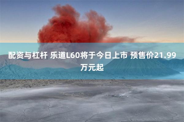 配资与杠杆 乐道L60将于今日上市 预售价21.99万元起