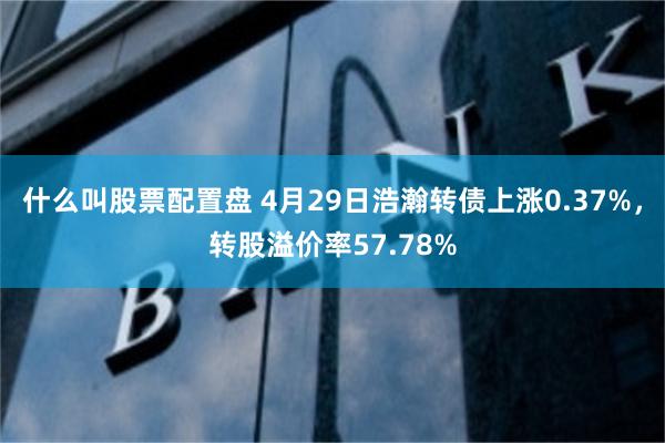 什么叫股票配置盘 4月29日浩瀚转债上涨0.37%，转股溢价率57.78%