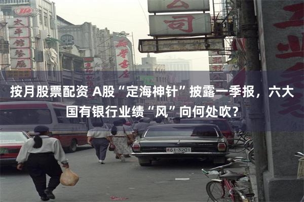 按月股票配资 A股“定海神针”披露一季报，六大国有银行业绩“风”向何处吹？