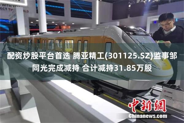 配资炒股平台首选 腾亚精工(301125.SZ)监事邹同光完成减持 合计减持31.85万股