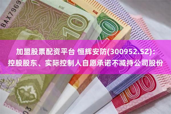加盟股票配资平台 恒辉安防(300952.SZ)：控股股东、实际控制人自愿承诺不减持公司股份