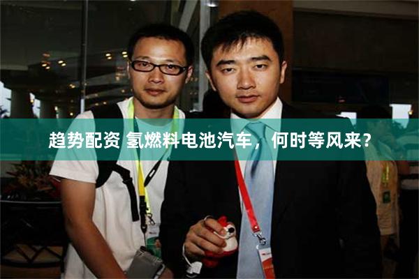 趋势配资 氢燃料电池汽车，何时等风来？