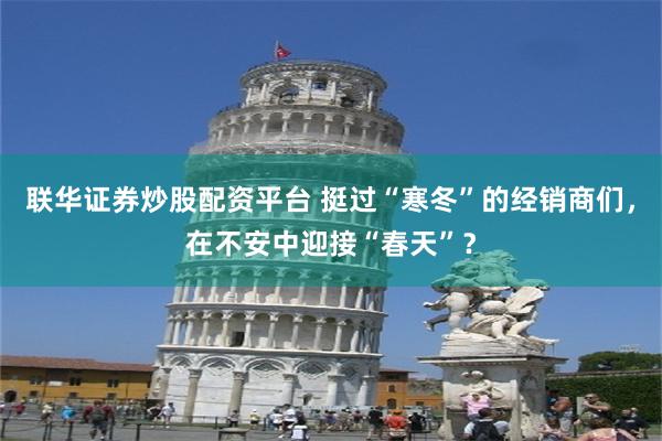 联华证券炒股配资平台 挺过“寒冬”的经销商们，在不安中迎接“春天”？
