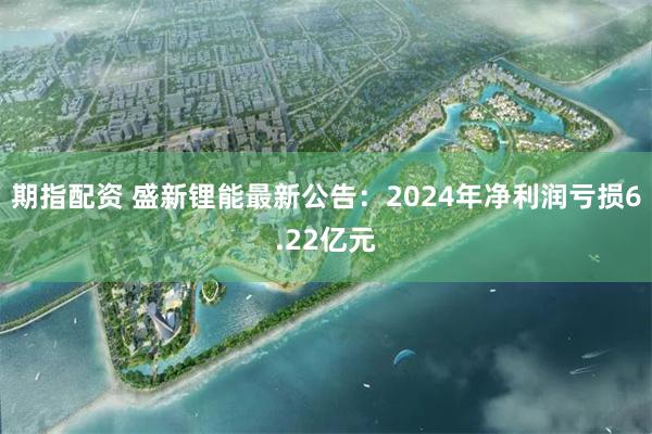 期指配资 盛新锂能最新公告：2024年净利润亏损6.22亿元