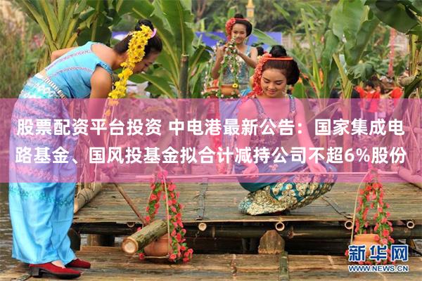 股票配资平台投资 中电港最新公告：国家集成电路基金、国风投基金拟合计减持公司不超6%股份