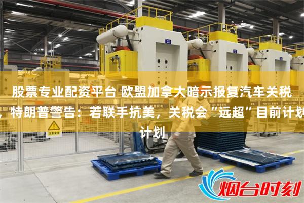 股票专业配资平台 欧盟加拿大暗示报复汽车关税，特朗普警告：若联手抗美，关税会“远超”目前计划