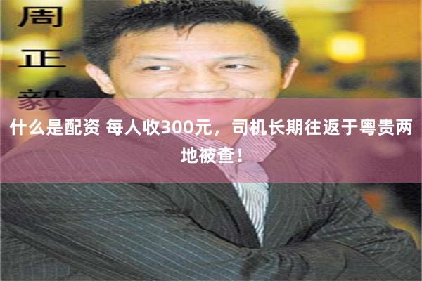 什么是配资 每人收300元，司机长期往返于粤贵两地被查！