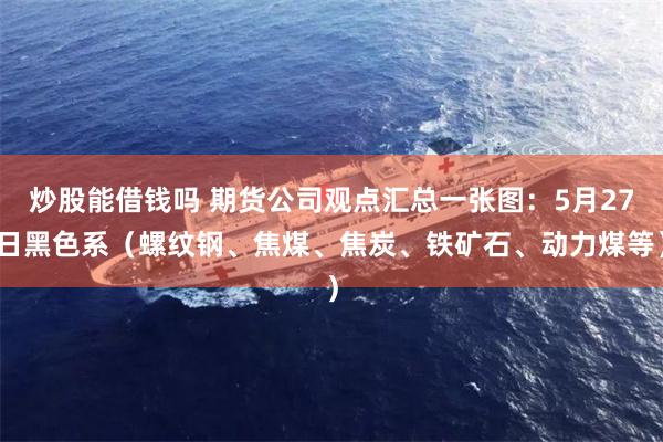 炒股能借钱吗 期货公司观点汇总一张图：5月27日黑色系（螺纹钢、焦煤、焦炭、铁矿石、动力煤等）