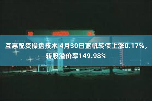 互惠配资操盘技术 4月30日蓝帆转债上涨0.17%，转股溢价率149.98%