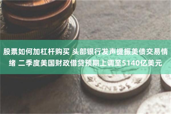 股票如何加杠杆购买 头部银行发声提振美债交易情绪 二季度美国财政借贷预期上调至5140亿美元