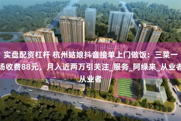 实盘配资杠杆 杭州姑娘抖音接单上门做饭：三菜一汤收费88元，月入近两万引关注_服务_阿绿来_从业者