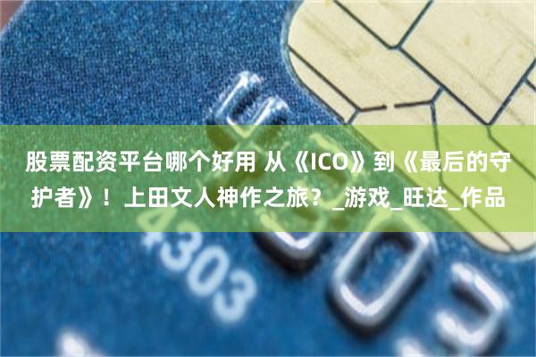 股票配资平台哪个好用 从《ICO》到《最后的守护者》！上田文人神作之旅？_游戏_旺达_作品