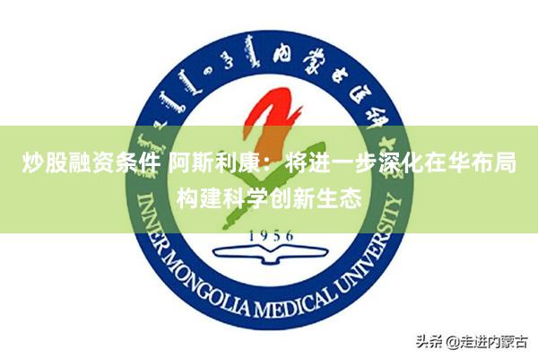 炒股融资条件 阿斯利康：将进一步深化在华布局构建科学创新生态