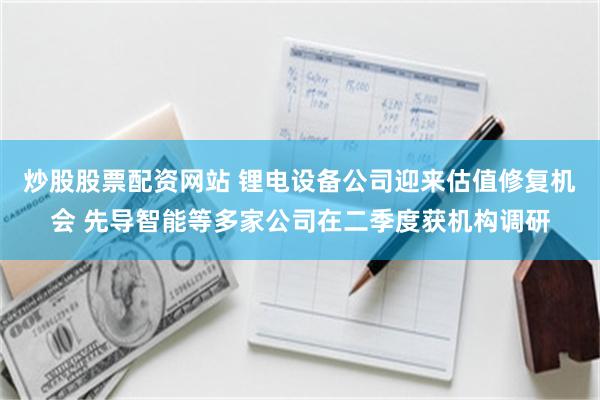 炒股股票配资网站 锂电设备公司迎来估值修复机会 先导智能等多家公司在二季度获机构调研