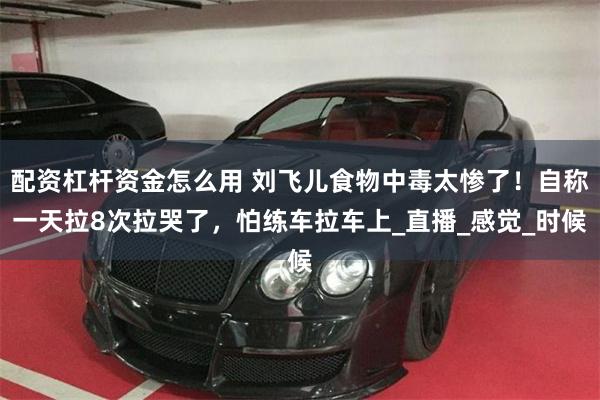 配资杠杆资金怎么用 刘飞儿食物中毒太惨了！自称一天拉8次拉哭了，怕练车拉车上_直播_感觉_时候