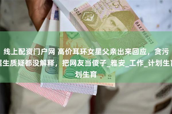 线上配资门户网 高价耳环女星父亲出来回应，贪污超生质疑都没解释，把网友当傻子_雅安_工作_计划生育