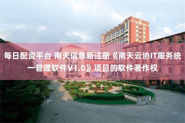 每日配资平台 南天信息新注册《南天云协IT服务统一管理软件V1.0》项目的软件著作权