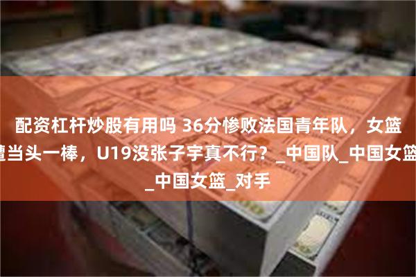 配资杠杆炒股有用吗 36分惨败法国青年队，女篮首秀遭当头一棒，U19没张子宇真不行？_中国队_中国女篮_对手