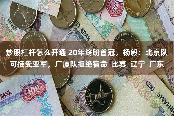 炒股杠杆怎么开通 20年终盼首冠，杨毅：北京队可接受亚军，广厦队拒绝宿命_比赛_辽宁_广东