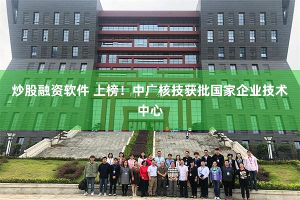 炒股融资软件 上榜！中广核技获批国家企业技术中心