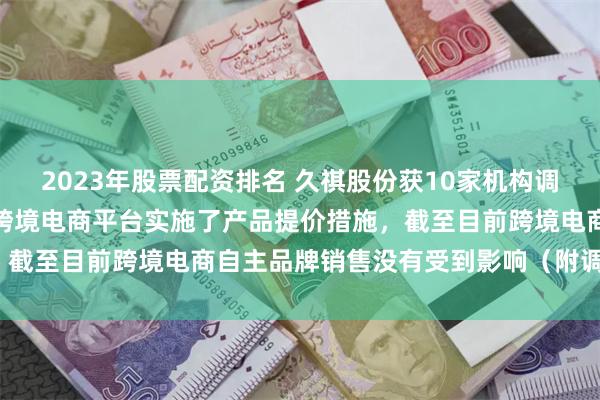 2023年股票配资排名 久祺股份获10家机构调研：公司已经在自主品牌跨境电商平台实施了产品提价措施，截至目前跨境电商自主品牌销售没有受到影响（附调研问答）