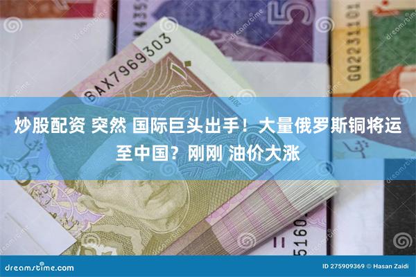 炒股配资 突然 国际巨头出手！大量俄罗斯铜将运至中国？刚刚 油价大涨