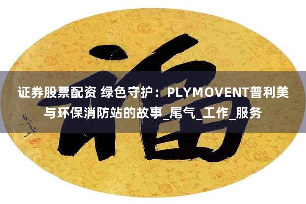 证券股票配资 绿色守护：PLYMOVENT普利美与环保消防站的故事_尾气_工作_服务