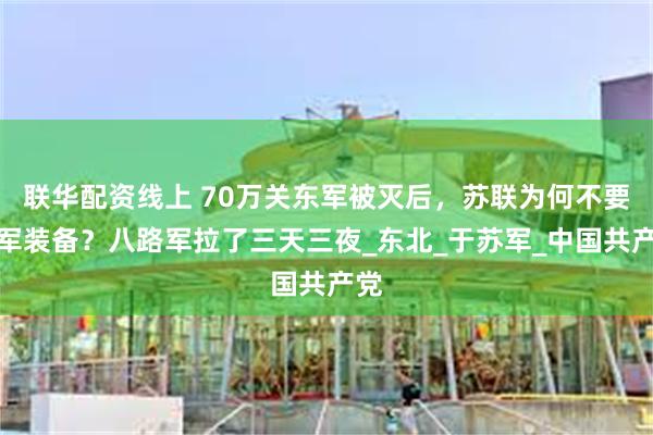 联华配资线上 70万关东军被灭后，苏联为何不要日军装备？八路军拉了三天三夜_东北_于苏军_中国共产党