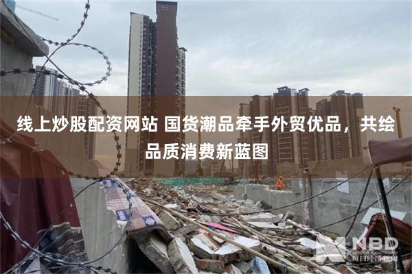 线上炒股配资网站 国货潮品牵手外贸优品，共绘品质消费新蓝图