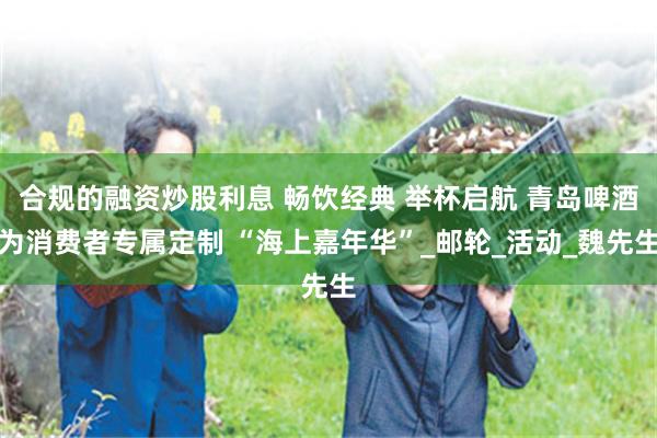 合规的融资炒股利息 畅饮经典 举杯启航 青岛啤酒为消费者专属定制 “海上嘉年华”_邮轮_活动_魏先生