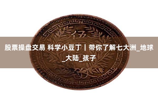 股票操盘交易 科学小豆丁｜带你了解七大洲_地球_大陆_孩子