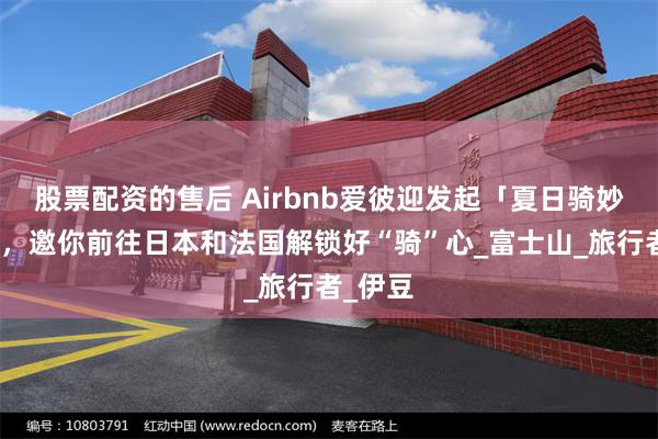 股票配资的售后 Airbnb爱彼迎发起「夏日骑妙之旅」，邀你前往日本和法国解锁好“骑”心_富士山_旅行者_伊豆