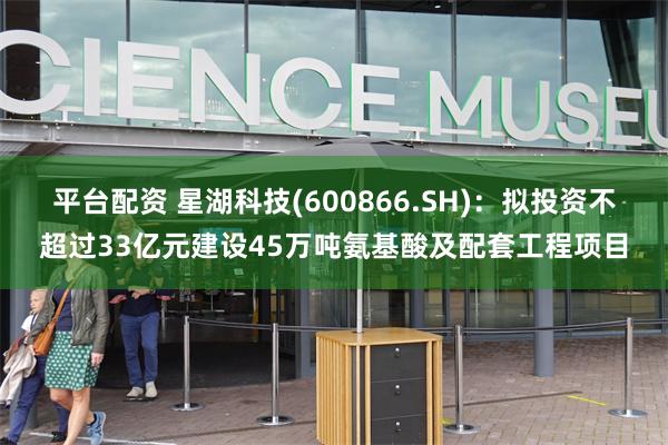 平台配资 星湖科技(600866.SH)：拟投资不超过33亿元建设45万吨氨基酸及配套工程项目
