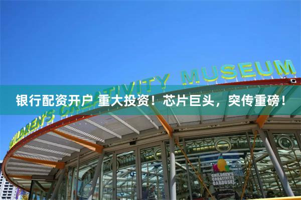 银行配资开户 重大投资！芯片巨头，突传重磅！