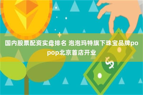 国内股票配资实盘排名 泡泡玛特旗下珠宝品牌popop北京首店开业