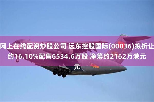 网上在线配资炒股公司 远东控股国际(00036)拟折让约16.10%配售6534.6万股 净筹约2162万港元