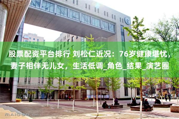 股票配资平台排行 刘松仁近况：76岁健康堪忧，妻子相伴无儿女，生活低调_角色_结果_演艺圈