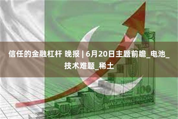 信任的金融杠杆 晚报 | 6月20日主题前瞻_电池_技术难题_稀土