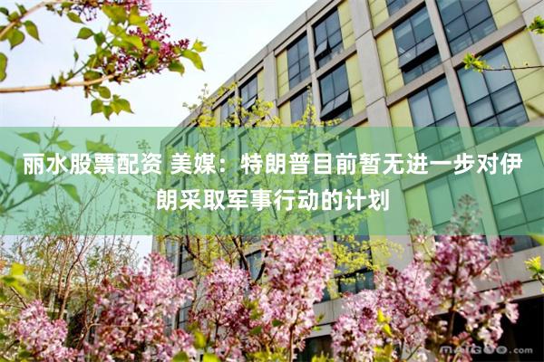 丽水股票配资 美媒：特朗普目前暂无进一步对伊朗采取军事行动的计划