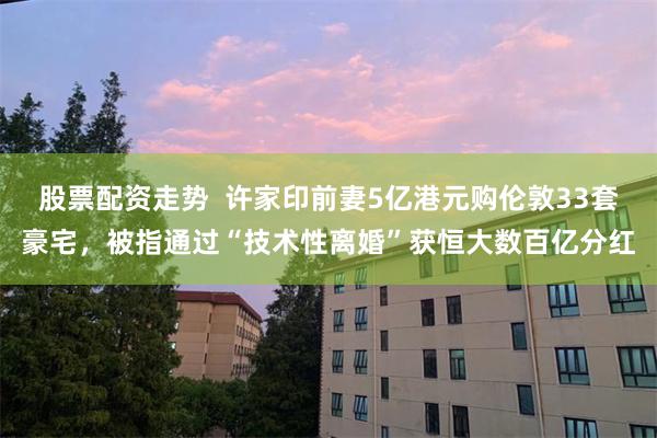 股票配资走势  许家印前妻5亿港元购伦敦33套豪宅，被指通过“技术性离婚”获恒大数百亿分红