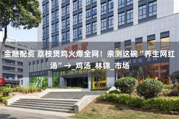金融配资 荔枝煲鸡火爆全网！亲测这碗“养生网红汤”→_鸡汤_林锦_市场