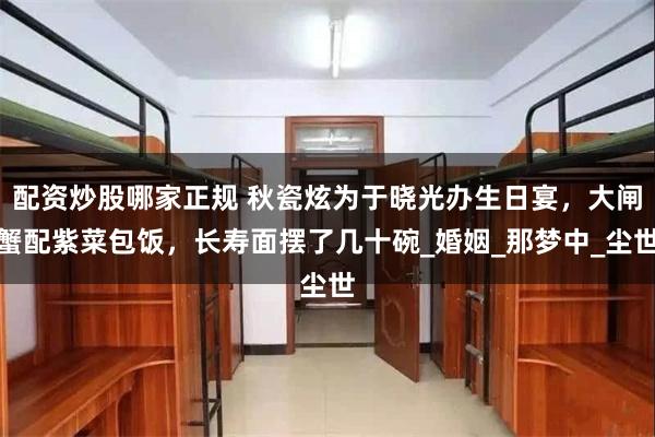 配资炒股哪家正规 秋瓷炫为于晓光办生日宴，大闸蟹配紫菜包饭，长寿面摆了几十碗_婚姻_那梦中_尘世