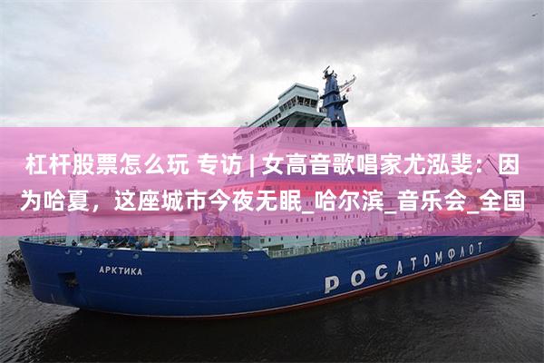 杠杆股票怎么玩 专访 | 女高音歌唱家尤泓斐：因为哈夏，这座城市今夜无眠_哈尔滨_音乐会_全国