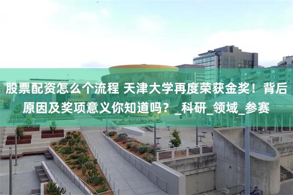 股票配资怎么个流程 天津大学再度荣获金奖！背后原因及奖项意义你知道吗？_科研_领域_参赛