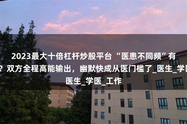 2023最大十倍杠杆炒股平台 “医患不同频”有多好笑？双方全程高能输出，幽默快成从医门槛了_医生_学医_工作