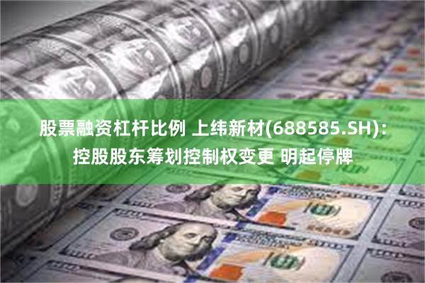 股票融资杠杆比例 上纬新材(688585.SH)：控股股东筹划控制权变更 明起停牌
