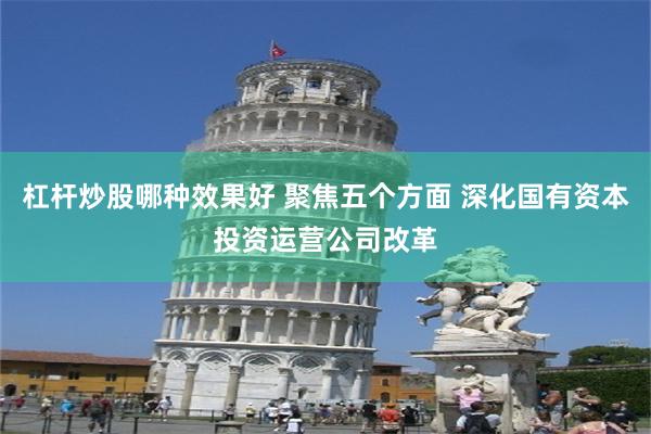 杠杆炒股哪种效果好 聚焦五个方面 深化国有资本投资运营公司改革