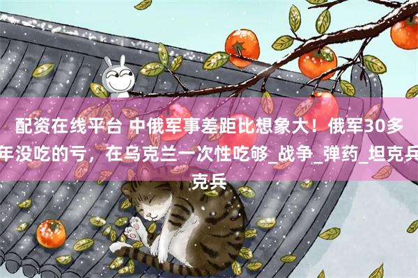 配资在线平台 中俄军事差距比想象大！俄军30多年没吃的亏，在乌克兰一次性吃够_战争_弹药_坦克兵