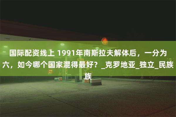 国际配资线上 1991年南斯拉夫解体后，一分为六，如今哪个国家混得最好？_克罗地亚_独立_民族