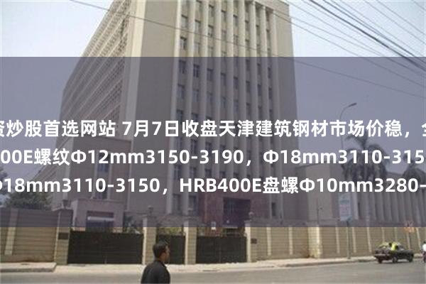 配资炒股首选网站 7月7日收盘天津建筑钢材市场价稳，全天主流降10，现HRB400E螺纹Ф12mm3150-3190，Ф18mm3110-3150，HRB400E盘螺Ф10mm3280-3320。